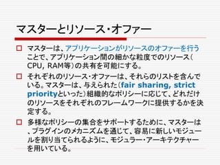 マスターとリソース・オファー
 マスターは、アプリケーションがリソースのオファーを行う
ことで、アプリケーション間の細かな粒度でのリソース（
CPU, RAM等）の共有を可能にする。
 それぞれのリソース・オファーは、それらのリストを含んで
いる。マスターは、与えられた（fair sharing, strict
priorityといった）組織的なポリシーに応じて、どれだけ
のリソースをそれぞれのフレームワークに提供するかを決
定する。
 多様なポリシーの集合をサポートするために、マスターは
、プラグインのメカニズムを通じて、容易に新しいモジュー
ルを割り当てられるように、モジュラー・アーキテクチャー
を用いている。
 