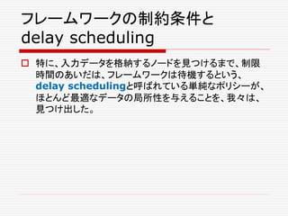 フレームワークの制約条件と
delay scheduling
 特に、入力データを格納するノードを見つけるまで、制限
時間のあいだは、フレームワークは待機するという、
delay schedulingと呼ばれている単純なポリシーが、
ほとんど最適なデータの局所性を与えることを、我々は、
見つけ出した。
 