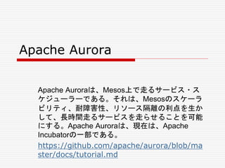 Apache Aurora
Apache Auroraは、Mesos上で走るサービス・ス
ケジューラーである。それは、Mesosのスケーラ
ビリティ、耐障害性、リソース隔離の利点を生か
して、長時間走るサービスを走らせることを可能
にする。Apache Auroraは、現在は、Apache
Incubatorの一部である。
https://github.com/apache/aurora/blob/ma
ster/docs/tutorial.md
 