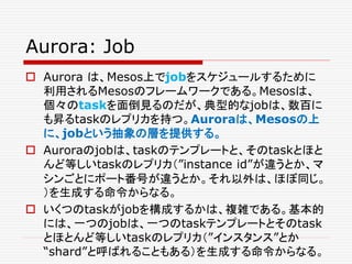 Aurora: Job
 Aurora は、Mesos上でjobをスケジュールするために
利用されるMesosのフレームワークである。Mesosは、
個々のtaskを面倒見るのだが、典型的なjobは、数百に
も昇るtaskのレプリカを持つ。Auroraは、Mesosの上
に、jobという抽象の層を提供する。
 Auroraのjobは、taskのテンプレートと、そのtaskとほと
んど等しいtaskのレプリカ（”instance id”が違うとか、マ
シンごとにポート番号が違うとか。それ以外は、ほぼ同じ。
）を生成する命令からなる。
 いくつのtaskがjobを構成するかは、複雑である。基本的
には、一つのjobは、一つのtaskテンプレートとそのtask
とほとんど等しいtaskのレプリカ（”インスタンス”とか
“shard”と呼ばれることもある）を生成する命令からなる。
 