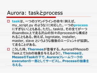 Aurora: taskとprocess
 taskは、一つのコマンドラインの命令（例えば、
my_script.py のような）に対応した、一つのprocess
にすぎないこともある。ただし、taskは、その全てが一つ
のsandbox上で走る沢山の別々のprocessから構成さ
れることもある。例えば、logrotate, installer,
master, slave というような複数のエージェントが協調し
て走ることがある。
 こうした時、Thermosが登場する。AuroraがMesosの
Task上でJobの抽象を与えるように、Thermosは、
MesosのTaskの下で、Auroraフレームワークの
executorの一部としてサービスし、Processの抽象を
与える。
 
