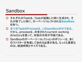 Sandbox
 それぞれのTaskは、Taskが起動した時に生成され、そ
れが終了した時に、ガーベージコレクトされるSandbox
を持つ。
 全てのTaskのProcessは、このsandboxの中で走る。
だから、processは、共有されたcurrent working
directoryを使って、状態の共有が可能である。
 Sandboxのガーベージ・コレクションのポリシーは、多く
のファクターを考慮して決める必要がある。もっとも重要な
のは、経過時間とサイズである。
 