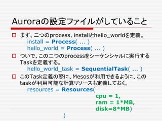 Auroraの設定ファイルがしていること
 まず、二つのprocess、installとhello_worldを定義。
install = Process( ... )
hello_world = Process( ... )
 ついで、この二つのprocessをシーケンシャルに実行する
Taskを定義する。
hello_world_task = SequentialTask( ... )
 このTask定義の際に、Mesosが利用できるように、この
taskが利用可能な計算リソースも定義しておく。
resources = Resources(
cpu = 1,
ram = 1*MB,
disk=8*MB)
)
 