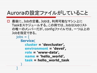 Auroraの設定ファイルがしていること
 最後に、Jobの定義。Jobは、利用可能なマシン上に
Taskをスケジュールする。この例では、JobはJobリスト
の唯一のメンバーだが、configファイルでは、一つ以上の
Jobを指定できる。
jobs = [
Service(
cluster = ‘devcluster’,
environment = ‘devel’,
role = ‘www-data’,
name = ‘hello_world’,
task = hello_world_task
)
]
 