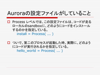 Auroraの設定ファイルがしていること
 Process レベルでは、この設定ファイルは、コードが走る
ローカルのsandboxに、どのようにコードをインストール
するのかを指定している。
install = Process( ... )
 ついで、第二のプロセスが起動した時、実際に、どのよう
にコードが実行されるかを指定している。
hello_world = Process( ... )
 