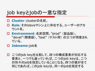 job keyとjobの一意な指定
 Cluster：clusterの名前。
 Role：そのslaveマシン上に存在する、ユーザーのアカ
ウント名。
 Environment：名前空間。”prod” （製品版）、
“devel”（開発版）、”test” （テスト用） の三つが用意され
ている。
 Jobname:job名
 二つのjob keyを比較して、四つの構成要素が対応する
要素と、一つでも違っていれば、二つのjob keyは、二つ
の別々のjobを指定していることになる。四つの値が全て
同じであれば、このjob keyは、同一のjobを指定する
 