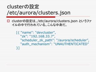 clusterの設定
/etc/aurora/clusters.json
 clusterの設定は、/etc/aurora/clusters.json というファ
イルの中で行われている。こんな中身だ。
[{ “name”: “devcluster”,
“zk”: “192.168.33.7”,
“scheduler_zk_path”: “/aurora/scheduler”,
“auth_mechanism”: “UNAUTHENTICATED”
}]
 