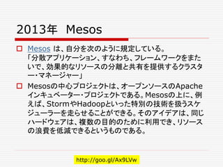 2013年 Mesos
 Mesos は、自分を次のように規定している。
「分散アプリケーション、すなわち、フレームワークをまた
いで、効果的なリソースの分離と共有を提供するクラスタ
ー・マネージャー」
 Mesosの中心プロジェクトは、オープンソースのApache
インキュベーター・プロジェクトである。Mesosの上に、例
えば、StormやHadoopといった特別の技術を扱うスケ
ジューラーを走らせることができる。そのアイデアは、同じ
ハードウェアは、複数の目的のために利用でき、リソース
の浪費を低減できるというものである。
http://goo.gl/Ax9LVw
 