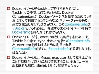  Dockerイメージをtaskとして実行するためには、
TaskInfoの中で、コマンドとともに、Docker
Containerizerが Dockerイメージを起動するために、そ
れに伴って利用するコマンドのコンテナー・フィールドの、
両方を設定しなければならない。 このContainerInfoは
、Dockerというtypeと、 希望するdockerイメージを持つ
DockerInfoを持たなければならない。
 Dockerイメージを、executorとして実行するためには、
TaskInfoの中で、type dockerを持つContainerInfo
と、executorを起動するために利用される
CommandInfoを含む、 ExecutorInfoを設定しなけれ
ばならない。
 Dockerイメージは、Mesos executor として立ち上がる
ことが期待されていることに留意すること。それは、一回
起動された際に、slaveとともに、登録するだろう。
 