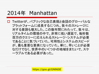 2014年 Manhattan
 Twitterが、パブリックな自己表現と会話のグローバルな
プラットフォームに成長するにつれ、我々のストレージに
対する要請も増大した。この数年間にわたって、我々は、
リアルタイムの環境の中で、非常に低い遅延で、毎秒数
百万のクエリーに応えられるストレージ・システムが必要
であることに気づいていた。可用性とシステムのスピード
が、最も重要な要素になっていた。単に、早いことが必要
なだけでなく、世界中のいくつかの地域をまたいで、スケ
ーラブルである必要があった。
https://goo.gl/GN960E
 