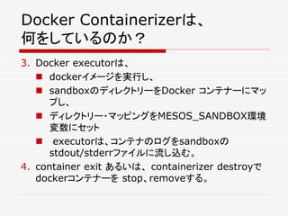 Docker Containerizerは、
何をしているのか？
3. Docker executorは、
 dockerイメージを実行し、
 sandboxのディレクトリーをDocker コンテナーにマッ
プし、
 ディレクトリー・マッピングをMESOS_SANDBOX環境
変数にセット
 executorは、コンテナのログをsandboxの
stdout/stderrファイルに流し込む。
4. container exit あるいは、 containerizer destroyで
dockerコンテナーを stop、removeする。
 