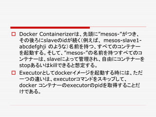  Docker Containerizerは、先頭に”mesos-”がつき、
その後ろにslaveのidが続く（例えば、 mesos-slave1-
abcdefghji のような）名前を持つ、すべてのコンテナー
を起動する。そして、”mesos-”の名前を持つすべてのコ
ンテナーは、slaveによって管理され、自由にコンテナーを
stopあるいはkillできると想定する。
 Executorとしてdockerイメージを起動する時には、ただ
一つの違いは、executorコマンドをスキップして、
docker コンテナーのexecutorのpidを取得することだ
けである。
 