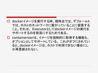  dockerイメージを実行する時、現時点では、デフォールト
では、ホストのネットワークに繋がっていることに留意する
こと。それは、 Executorとしてdockerイメージの実行を
サポートするのを容易にするためである。
 containerizerは、イメージを強制的に取得する機能も、
オプションとしてサポートしている。 これがオフにされてい
ると、dockerイメージは、ホストで利用できない場合にし
か再更新されない。
 