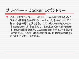 プライベート Docker レポジトリー
 イメージをプライベート・レポジトリーから実行するために、
ログイン情報を含んでいる .dockercfgをポイントしてい
る uriを含めることができる。 この .dockercfgファイル
は sandboxに引き出されて、 Docker Containerizer
は、HOME環境変数を、このsandboxをポイントするよう
に設定する。それで、dockerのcliは、自動的にconfigフ
ァイルをピックアップできる。
 