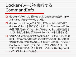 Dockerイメージを実行する
CommandInfo
 dockerイメージは、現時点では、entrypointとデフォー
ルト・コマンドをサポートしている。
 docker run imageのように、デフォールト・コマンドで
dockerイメージを実行するためには、 CommandInfo
の値が設定されていなければならない。もし、値が設定さ
れていれば、それはデフォールト・コマンドを上書きする。
 定義されたentrypointでdockerイメージを走らせるため
には、 CommandInfoのshellオプションは、falseに設
定されていなくてはならない。それがtrueの時、 Docker
Containerizerは、 /bin/sh -c でラップされたユーザー
コマンドを実行する。それはまた、イメージのentrypoint
へのパラメーターにもなる。
 