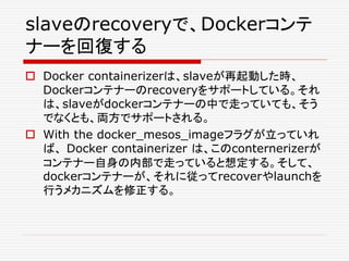 slaveのrecoveryで、Dockerコンテ
ナーを回復する
 Docker containerizerは、slaveが再起動した時、
Dockerコンテナーのrecoveryをサポートしている。それ
は、slaveがdockerコンテナーの中で走っていても、そう
でなくとも、両方でサポートされる。
 With the docker_mesos_imageフラグが立っていれ
ば、 Docker containerizer は、このconternerizerが
コンテナー自身の内部で走っていると想定する。そして、
dockerコンテナーが、それに従ってrecoverやlaunchを
行うメカニズムを修正する。
 