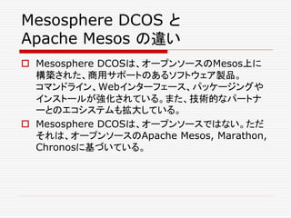 Mesosphere DCOS と
Apache Mesos の違い
 Mesosphere DCOSは、オープンソースのMesos上に
構築された、商用サポートのあるソフトウェア製品。
コマンドライン、Webインターフェース、パッケージングや
インストールが強化されている。また、技術的なパートナ
ーとのエコシステムも拡大している。
 Mesosphere DCOSは、オープンソースではない。ただ
それは、オープンソースのApache Mesos, Marathon,
Chronosに基づいている。
 