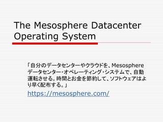 The Mesosphere Datacenter
Operating System
「自分のデータセンターやクラウドを、Mesosphere
データセンター・オペレーティング・システムで、自動
運転させる。時間とお金を節約して、ソフトウェアはよ
り早く配布する。」
https://mesosphere.com/
 