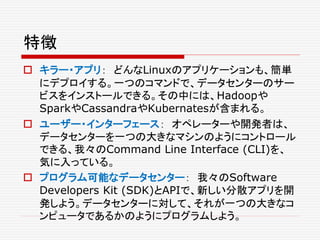 特徴
 キラー・アプリ： どんなLinuxのアプリケーションも、簡単
にデプロイする。一つのコマンドで、データセンターのサー
ビスをインストールできる。その中には、Hadoopや
SparkやCassandraやKubernatesが含まれる。
 ユーザー・インターフェース： オペレーターや開発者は、
データセンターを一つの大きなマシンのようにコントロール
できる、我々のCommand Line Interface (CLI)を、
気に入っている。
 プログラム可能なデータセンター： 我々のSoftware
Developers Kit (SDK)とAPIで、新しい分散アプリを開
発しよう。データセンターに対して、それが一つの大きなコ
ンピュータであるかのようにプログラムしよう。
 