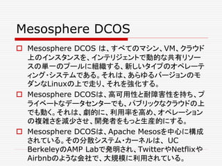 Mesosphere DCOS
 Mesosphere DCOS は、すべてのマシン、VM、クラウド
上のインスタンスを、インテリジェントで動的な共有リソー
スの単一のプールに組織する、新しいタイプのオペレーテ
ィング・システムである。それは、あらゆるバージョンのモ
ダンなLinuxの上で走り、それを強化する。
 Mesosphere DCOSは、高可用性と耐障害性を持ち、プ
ライベートなデータセンターでも、パブリックなクラウドの上
でも動く。それは、劇的に、利用率を高め、オペレーション
の複雑さを減少させ、開発者をもっと生産的にする。
 Mesosphere DCOSは、Apache Mesosを中心に構成
されている。その分散システム・カーネルは、 UC
BerkeleyのAMP Labで発明され、TwitterやNetflixや
Airbnbのような会社で、大規模に利用されている。
 
