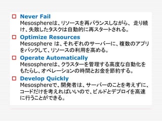  Never Fail
Mesosphereは、リソースを再バランスしながら、 走り続
け、失敗したタスクは自動的に再スタートされる。
 Optimize Resources
Mesosphere は、それぞれのサーバーに、複数のアプリ
をパックして、リソースの利用を高める。
 Operate Automatically
Mesosphereは、クラスターを管理する高度な自動化を
もたらし、オペレーションの時間とお金を節約する。
 Develop Quickly
Mesosphereで、開発者は、サーバーのことを考えずに、
コードだけを考えればいいので、ビルドとデプロイを高速
に行うことができる。
 