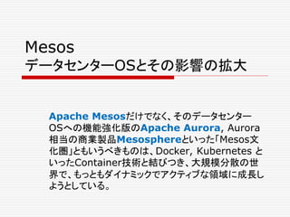 Mesos
データセンターOSとその影響の拡大
Apache Mesosだけでなく、そのデータセンター
OSへの機能強化版のApache Aurora, Aurora
相当の商業製品Mesosphereといった「Mesos文
化圏」ともいうべきものは、Docker, Kubernetes と
いったContainer技術と結びつき、大規模分散の世
界で、もっともダイナミックでアクティブな領域に成長し
ようとしている。
 