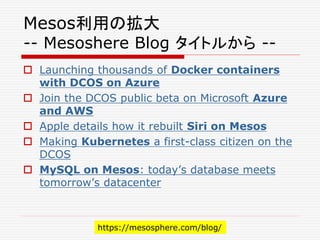 Mesos利用の拡大
-- Mesoshere Blog タイトルから --
 Launching thousands of Docker containers
with DCOS on Azure
 Join the DCOS public beta on Microsoft Azure
and AWS
 Apple details how it rebuilt Siri on Mesos
 Making Kubernetes a first-class citizen on the
DCOS
 MySQL on Mesos: today’s database meets
tomorrow’s datacenter
https://mesosphere.com/blog/
 