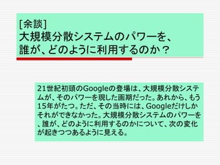 [余談]
大規模分散システムのパワーを、
誰が、どのように利用するのか？
21世紀初頭のGoogleの登場は、大規模分散システ
ムが、そのパワーを現した画期だった。あれから、もう
15年がたつ。ただ、その当時には、Googleだけしか
それができなかった。大規模分散システムのパワーを
、誰が、どのように利用するのかについて、次の変化
が起きつつあるように見える。
 