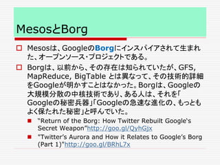 MesosとBorg
 Mesosは、GoogleのBorgにインスパイアされて生まれ
た、オープンソース・プロジェクトである。
 Borgは、以前から、その存在は知られていたが、GFS,
MapReduce, BigTable とは異なって、その技術的詳細
をGoogleが明かすことはなかった。Borgは、Googleの
大規模分散の中核技術であり、ある人は、それを「
Googleの秘密兵器」「Googleの急速な進化の、もっとも
よく保たれた秘密」と呼んでいた。
 “Return of the Borg: How Twitter Rebuilt Google‘s
Secret Weapon”http://goo.gl/QyhGjx
 "Twitter’s Aurora and How it Relates to Google’s Borg
(Part 1)"http://goo.gl/BRhL7x
 