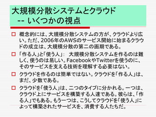 大規模分散システムとクラウド
-- いくつかの視点
 概念的には、大規模分散システムの方が、クラウドより広
い。ただ、2006年のAWSのサービス開始に始まるクラウ
ドの成立は、大規模分散の第二の画期である。
 「作る人」と「使う人」： 大規模分散システムを作るのは難
しく、使うのは易しい。FacebookやTwitterを使うのに、
そのサービスを支える技術を理解する必要はない。
 クラウドを作るのは簡単ではない。クラウドを「作る人」は、
まだ、少数である。
 クラウドを「使う人」は、二つのタイプに分かれる。一つは、
クラウド上にサービスを構築する人達である。彼らは、「作
る人」でもある。もう一つは、こうしてクラウドを「使う人」に
よって構築されたサービスを、消費する人たちだ。
 