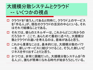 大規模分散システムとクラウド
-- いくつかの視点
 クラウドを「使う人」であると同時に、クラウド上のサービス
を「作る人」が、現在のクラウドの活況の中心にいる。それ
はそれで結構なことである。
 それでは、彼らのエネルギーは、これからどこに向かうの
だろうか？ ここで、あらためて最初に述べた、大規模分
散とクラウドの違いを考えるのは、意味があると思う。
 これから重要なことは、基本的には、大規模分散のパワ
ーを、新しいサービスに結びつけること、そうした新しいビ
ジネスを作り出すことだと思う。
 かつては、非常に困難だった、大規模分散システムを「作
る人」に、誰もが簡単になれる時代が始まろうとしている。
 