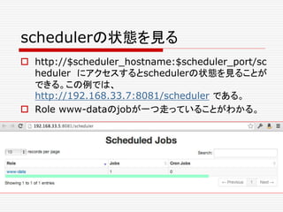 schedulerの状態を見る
 http://$scheduler_hostname:$scheduler_port/sc
heduler にアクセスするとschedulerの状態を見ることが
できる。この例では、
http://192.168.33.7:8081/scheduler である。
 Role www-dataのjobが一つ走っていることがわかる。
 