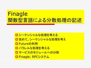 Finagle
関数型言語による分散処理の記述
 シーケンシャルな処理を考える
 改めて、シーケンシャルな処理を考え
 Futureの利用
 パラレルな処理を考える
 サービスのモジュールへの分割
 Finagle: RPCシステム
 
