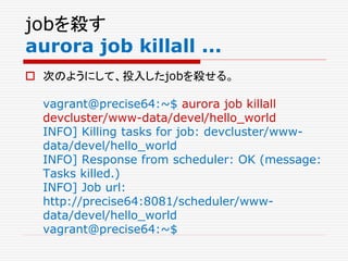 jobを殺す
aurora job killall ...
 次のようにして、投入したjobを殺せる。
vagrant@precise64:~$ aurora job killall
devcluster/www-data/devel/hello_world
INFO] Killing tasks for job: devcluster/www-
data/devel/hello_world
INFO] Response from scheduler: OK (message:
Tasks killed.)
INFO] Job url:
http://precise64:8081/scheduler/www-
data/devel/hello_world
vagrant@precise64:~$
 