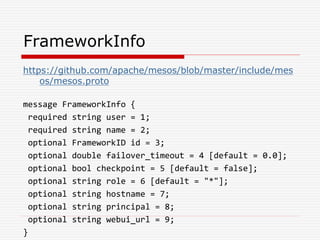 FrameworkInfo
https://github.com/apache/mesos/blob/master/include/mes
os/mesos.proto
message FrameworkInfo {
required string user = 1;
required string name = 2;
optional FrameworkID id = 3;
optional double failover_timeout = 4 [default = 0.0];
optional bool checkpoint = 5 [default = false];
optional string role = 6 [default = "*"];
optional string hostname = 7;
optional string principal = 8;
optional string webui_url = 9;
}
 