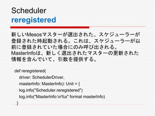 Scheduler
reregistered
新しいMesosマスターが選出された、スケジューラーが
登録された時起動される。これは、スケジューラーが以
前に登録されていた場合にのみ呼び出される。
MasterInfoは、新しく選出されたマスターの更新された
情報を含んでいて、引数を提供する。
def reregistered(
driver: SchedulerDriver,
masterInfo: MasterInfo): Unit = {
log.info("Scheduler.reregistered")
log.info("MasterInfo:n%s" format masterInfo)
}
 