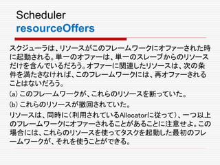 Scheduler
resourceOffers
スクジューラは、リソースがこのフレームワークにオファーされた時
に起動される。単一のオファーは、単一のスレーブからのリソース
だけを含んでいるだろう。オファーに関連したリソースは、次の条
件を満たさなければ、このフレームワークには、再オファーされる
ことはないだろう。
(a) このフレームワークが、これらのリソースを断っていた。
(b) これらのリソースが撤回されていた。
リソースは、同時に（利用されているAllocatorに従って）、一つ以上
のフレームワークにオファーされることがあることに注意せよ。この
場合には、これらのリソースを使ってタスクを起動した最初のフレ
ームワークが、それを使うことができる。
 