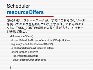 Scheduler
resourceOffers
(あるいは、フレームワークが、すでにこれらのリソース
を使ってタスクを起動していたとすれば、これらのタス
クは、TASK_LOSTの状態で失敗するだろう。メッセー
ジを見て欲しい)
def resourceOffers(
driver: SchedulerDriver, offers: JList[Offer]): Unit = {
log.info("Scheduler.resourceOffers")
// print and decline all received offers
offers foreach { offer =>
log.info(offer.toString)
driver declineOffer offer.getId
}
}
 