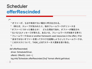 Scheduler
offerRescinded
/**
* オファーが、もはや有効でない場合に呼び出される。
* （例えば、スレーブが失われたり、他のフレームワークがリソースを
* オファーにつかった場合とか） どんな理由であれ、オファーが撤回され
* ないならl(メッセージが落ちる、あるいは、フレームワークが失敗する等で)
* フレームワークはost or another framework used resources in the offer). If for
* 妥当ではないオファーを使ってタスクを起動しようとしたフレームワークは、
* このタスクについて、TASK_LOSTステータス更新を受け取る。
*/
def offerRescinded(
driver: SchedulerDriver,
offerId: OfferID): Unit = {
log.info("Scheduler.offerRescinded [%s]" format offerId.getValue)
}
 