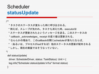 Scheduler
statusUpdate
/**
* タスクのステータスが変わった時に呼び出される。
* 例えば、スレーブが失われ、タスクも消えた時。executorは
* ステータスが更新されたというメッセージを送る。このステータスの
• * callback _acknowledges_ receipt の返り値は更新される。
* なんらかの理由で、このcallbackの間にschedulerが落ちたならば、
* （あるいは、プロセスがexitすれば）他のステータスの更新が配布される
* しかし、現在の実装ではそうなっていない。
*/
def statusUpdate(
driver: SchedulerDriver, status: TaskStatus): Unit = {
log.info("Scheduler.statusUpdate:n%s" format status)
}
 