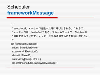 Scheduler
frameworkMessage
/**
* executorが、メッセージを送った時に呼び出される。これらの
* メッセージは、best effortである。フレームワークが、なんらかの
* 信頼できるやり方で、メッセージを再送信するのを期待しないこと
*/
def frameworkMessage(
driver: SchedulerDriver,
executorId: ExecutorID,
slaveId: SlaveID,
data: Array[Byte]): Unit = {
log.info("Scheduler.frameworkMessage")
}
 