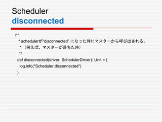 Scheduler
disconnected
/**
* schedulerが“disconnected” になった時にマスターから呼び出される。
* （例えば、マスターが落ちた時）
*/
def disconnected(driver: SchedulerDriver): Unit = {
log.info("Scheduler.disconnected")
}
 