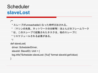 Scheduler
slaveLost
/**
* スレーブがunreachableになった時呼び出される。
* （マシンの失敗、ネットワークの分断等）ほとんどのフレームワーク
* は、このスレーブで起動されたタスクは、他のスレーブに
* リスケジュールされる必要がある。
*/
def slaveLost(
driver: SchedulerDriver,
slaveId: SlaveID): Unit = {
log.info("Scheduler.slaveLost: [%s]" format slaveId.getValue)
}
 