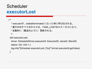 Scheduler
executorLost
/**
* executorが、exited/terminated になった時に呼び出される。
* 実行中のすべてのタスクは、TASK_LOSTのステータスになり、
* 自動的に（魔法のように）更新される。
*/
def executorLost(
driver: SchedulerDriver,executorId: ExecutorID, slaveId: SlaveID,
status: Int): Unit = {
log.info("Scheduler.executorLost: [%s]" format executorId.getValue)
}
 