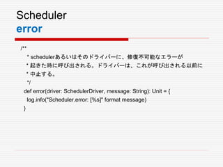 Scheduler
error
/**
* schedulerあるいはそのドライバーに、修復不可能なエラーが
* 起きた時に呼び出される。ドライバーは、これが呼び出される以前に
* 中止する。
*/
def error(driver: SchedulerDriver, message: String): Unit = {
log.info("Scheduler.error: [%s]" format message)
}
 