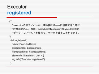 Executor
registered
/**
* executorのドライバーが、成功裏にMesosに接続できた時に
* 呼び出される。特に、schedulerはexecutorにExecutorInfoの
* データ・フィールドを使って、データを渡すことができる。
*/
def registered(
driver: ExecutorDriver,
executorInfo: ExecutorInfo,
frameworkInfo: FrameworkInfo,
slaveInfo: SlaveInfo): Unit = {
log.info("Executor.registered")
}
 