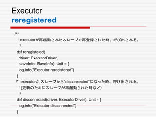 Executor
reregistered
/**
* executorが再起動されたスレーブで再登録された時、呼び出される。
*/
def reregistered(
driver: ExecutorDriver,
slaveInfo: SlaveInfo): Unit = {
log.info("Executor.reregistered")
}
/** executorが,スレーブから“disconnected”になった時、呼び出される。
* (更新のためにスレーブが再起動された時など）
*/
def disconnected(driver: ExecutorDriver): Unit = {
log.info("Executor.disconnected")
}
 