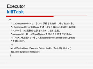 Executor
killTask
/**
* このexecutorの中で、タスクが殺された時に呼び出される。
* ( SchedulerDriver.killTask を通じて) このexecutorのためには、
* ステータスの更新は往診されないことに注意。
* executorは、新しいTaskStatus を作ることに責任がある。
* (TASK_KILLED で) そしてExecutorDriver.sendStatusUpdate
* を呼び出す。
*/
def killTask(driver: ExecutorDriver, taskId: TaskID): Unit = {
log.info("Executor.killTask")
}
 