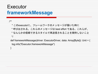 Executor
frameworkMessage
/**
* このexecutorに、フレームワークのメッセージが届いた時に
* 呼び出される。これらのメッセージは best effort である。これらが、
* なんらかの信頼できるスタイルで再送信されることを期待しないこと
*/
def frameworkMessage(driver: ExecutorDriver, data: Array[Byte]): Unit = {
log.info("Executor.frameworkMessage")
}
 