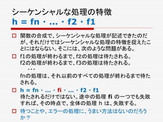 シーケンシャルな処理の特徴
h = fn ・ ... ・ f2 ・ f1
 関数の合成で、シーケンシャルな処理が記述できたのだ
が、それだけではシーケンシャルな処理の特徴を捉えたこ
とにはならない。そこには、次のような問題がある。
 f1の処理が終わるまで、f２の処理は待たされる。
f2の処理が終わるまで、f3の処理は待たされる。
・・・
fnの処理は、それ以前のすべての処理が終わるまで待た
される。
 h = fn ・ ... ・ fi ・ ... ・ f2 ・ f1
待たされるだけではない。途中の処理 fi の一つでも失敗
すれば、その時点で、全体の処理 h は、失敗する。
 待つことや、エラーの処理に、うまい方法はないのだろう
か？
 